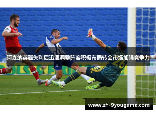 阿森纳英超失利后迅速调整阵容积极布局转会市场加强竞争力