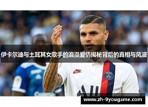伊卡尔迪与土耳其女歌手的浪漫爱情揭秘背后的真相与风波